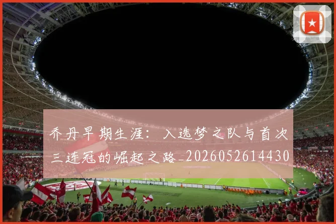 乔丹早期生涯：入选梦之队与首次三连冠的崛起之路_20260526144302_20260704164308