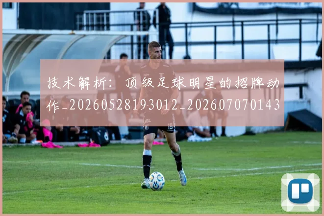 技术解析：顶级足球明星的招牌动作_20260528193012_20260707014346
