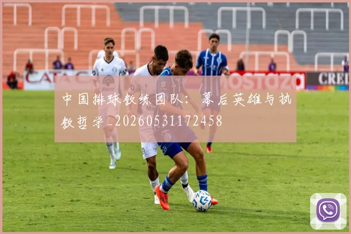 中国排球教练团队：幕后英雄与执教哲学_20260531172458