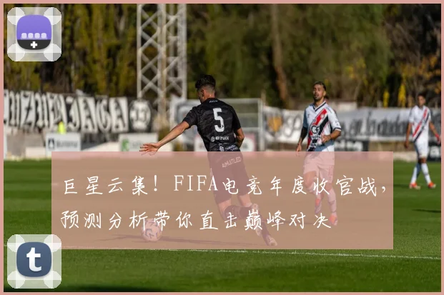 巨星云集！FIFA电竞年度收官战，预测分析带你直击巅峰对决