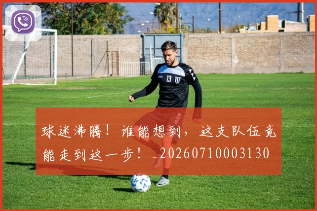 球迷沸腾!谁能想到,这支队伍竟能走到这一步!_20260710003130
