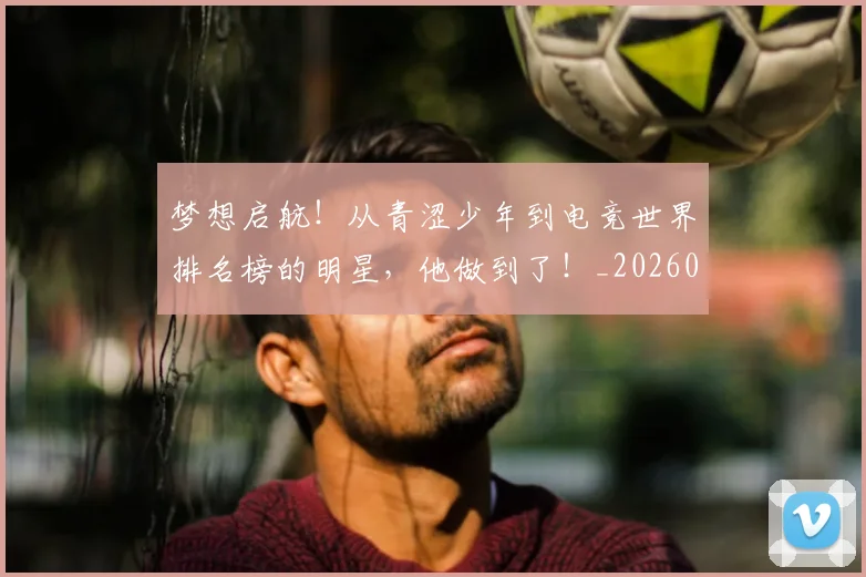 梦想启航！从青涩少年到电竞世界排名榜的明星，他做到了！_20260708190253_20260731183025