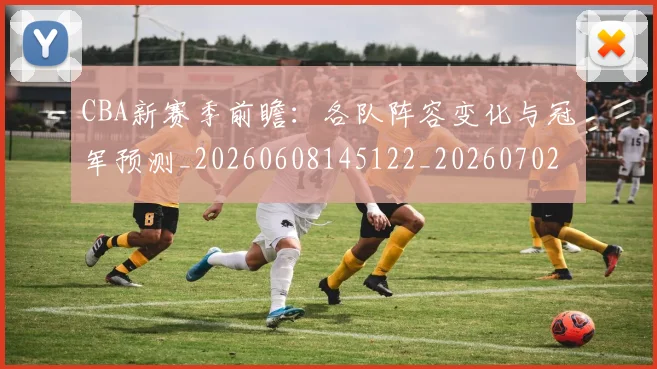 CBA新赛季前瞻：各队阵容变化与冠军预测_20260608145122_20260702194335