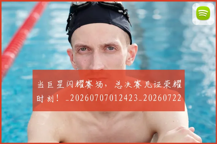 当巨星闪耀赛场，总决赛见证荣耀时刻！_20260707012423_20260722155546
