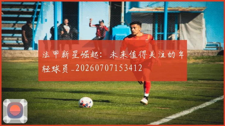 法甲新星崛起:未来值得关注的年轻球员_20260707153412