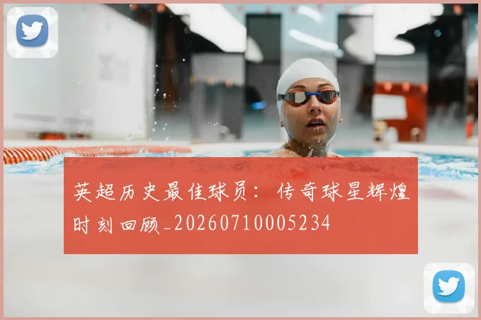 英超历史最佳球员：传奇球星辉煌时刻回顾_20260710005234