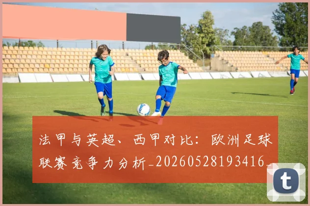 法甲与英超、西甲对比：欧洲足球联赛竞争力分析_20260528193416_20260707153031_20260801171256