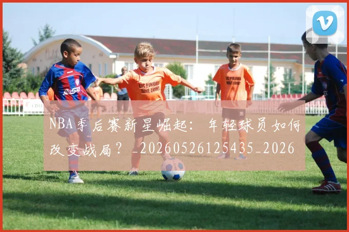 NBA季后赛新星崛起：年轻球员如何改变战局？_20260526125435_20260702165021