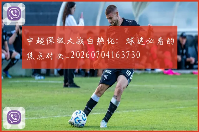 中超保级大战白热化:球迷必看的焦点对决_20260704163730