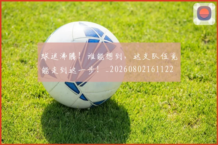 球迷沸腾！谁能想到，这支队伍竟能走到这一步！_20260802161122