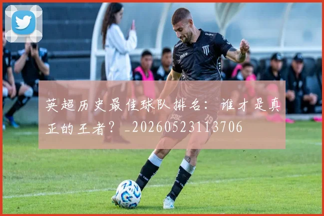 英超历史最佳球队排名：谁才是真正的王者？_20260523113706