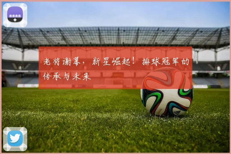 老将谢幕，新星崛起！排球冠军的传承与未来
