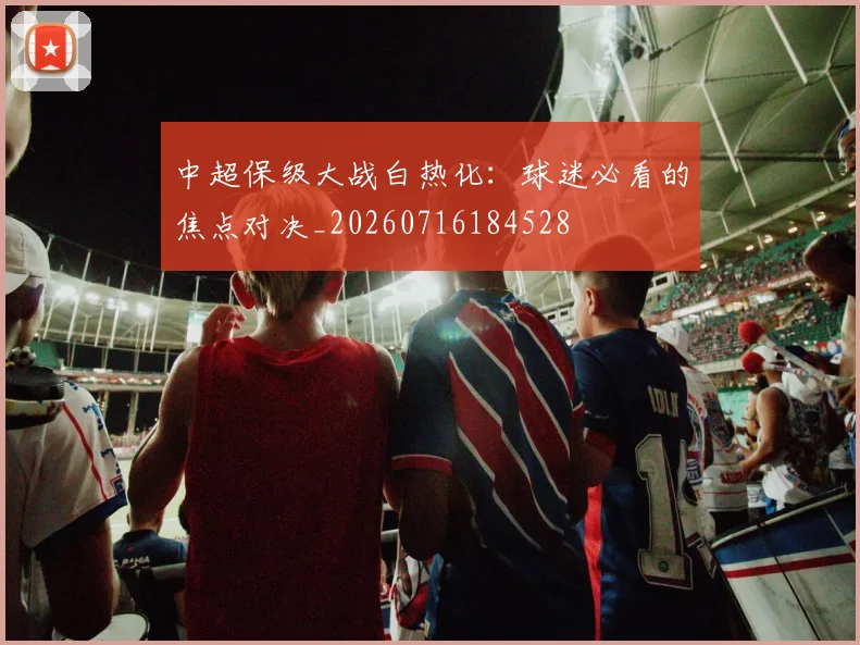 中超保级大战白热化:球迷必看的焦点对决_20260716184528