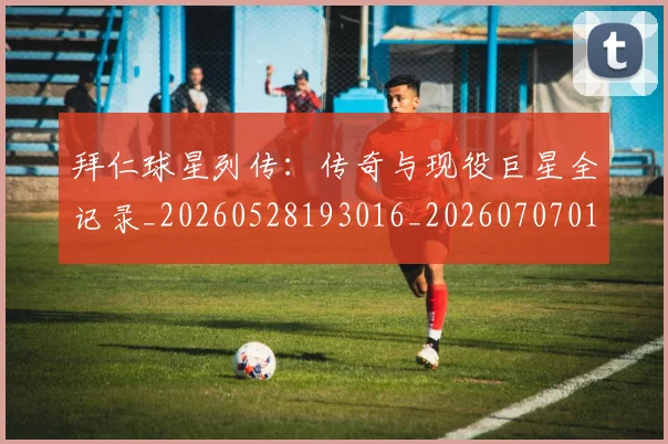 拜仁球星列传：传奇与现役巨星全记录_20260528193016_20260707014806
