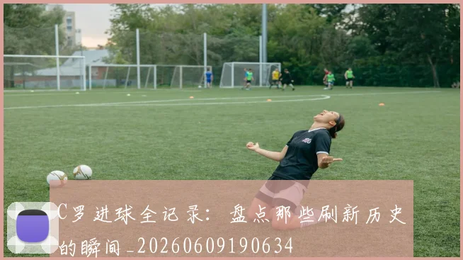 C罗进球全记录:盘点那些刷新历史的瞬间_20260609190634
