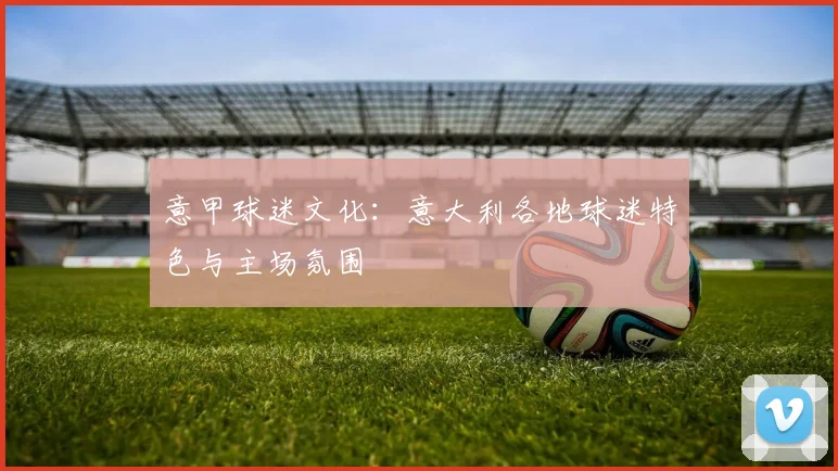 意甲球迷文化:意大利各地球迷特色与主场氛围