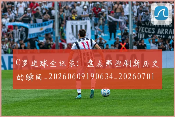 C罗进球全记录：盘点那些刷新历史的瞬间_20260609190634_20260701214054_20260713215116