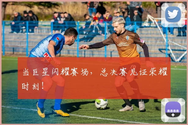 当巨星闪耀赛场，总决赛见证荣耀时刻！