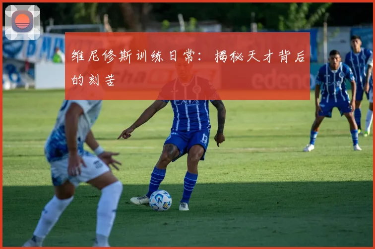 维尼修斯训练日常：揭秘天才背后的刻苦