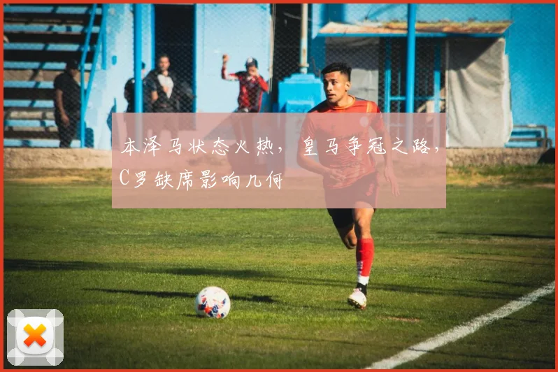 本泽马状态火热，皇马争冠之路，C罗缺席影响几何