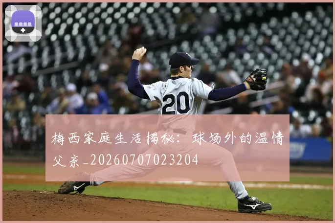 梅西家庭生活揭秘：球场外的温情父亲_20260707023204