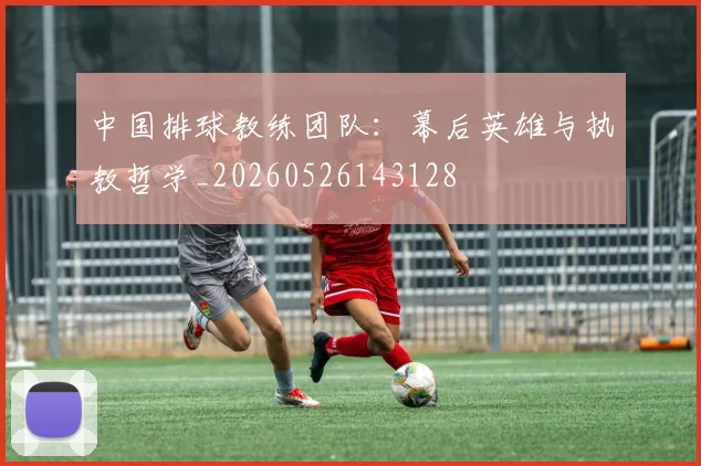 中国排球教练团队：幕后英雄与执教哲学_20260526143128