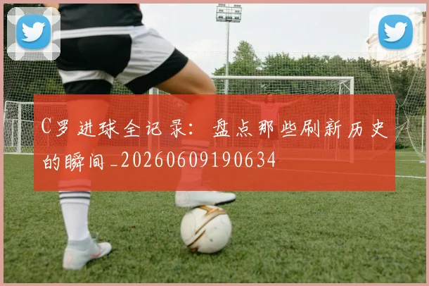 C罗进球全记录:盘点那些刷新历史的瞬间_20260609190634