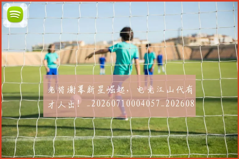 老将谢幕新星崛起，电竞江山代有才人出！_20260710004057_20260803143819