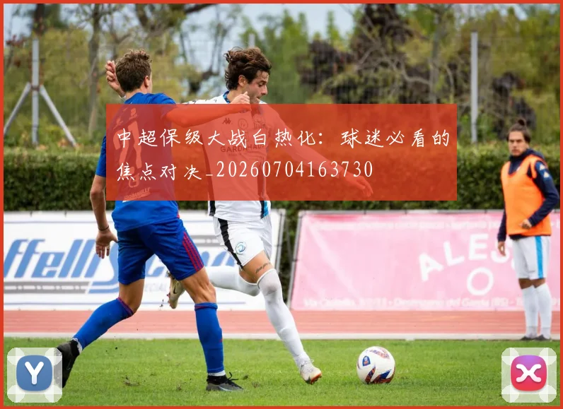中超保级大战白热化:球迷必看的焦点对决_20260704163730