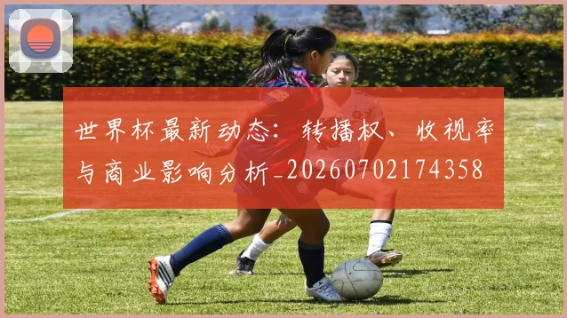 世界杯最新动态:转播权、收视率与商业影响分析_20260702174358