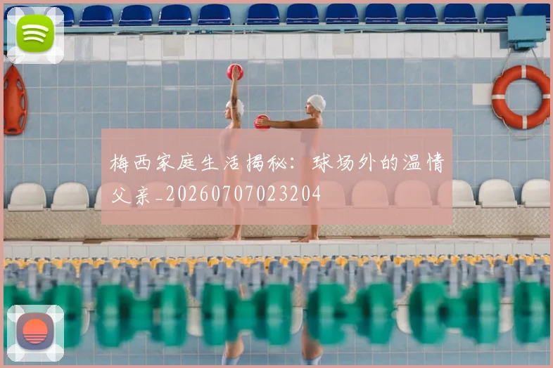梅西家庭生活揭秘：球场外的温情父亲_20260707023204