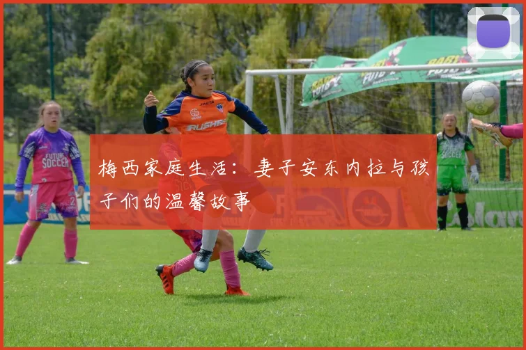 梅西家庭生活：妻子安东内拉与孩子们的温馨故事