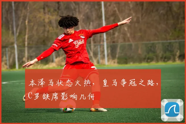 本泽马状态火热，皇马争冠之路，C罗缺席影响几何