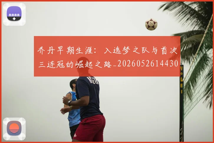 乔丹早期生涯：入选梦之队与首次三连冠的崛起之路_20260526144302_20260704164308