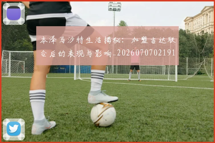 本泽马沙特生活揭秘:加盟吉达联合后的表现与影响_20260707021914_20260731174435